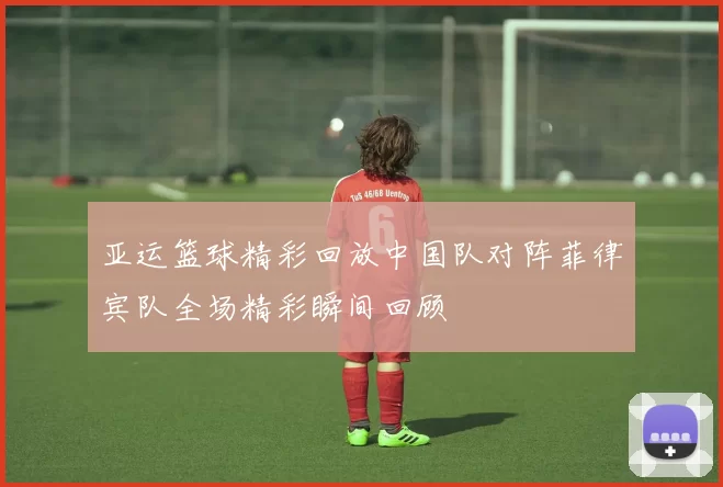 亚运篮球精彩回放中国队对阵菲律宾队全场精彩瞬间回顾