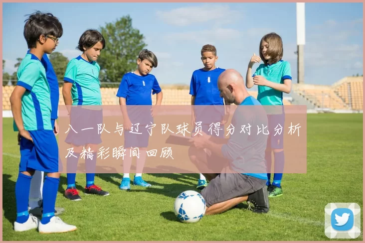 八一队与辽宁队球员得分对比分析及精彩瞬间回顾