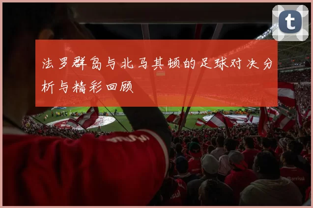 法罗群岛与北马其顿的足球对决分析与精彩回顾