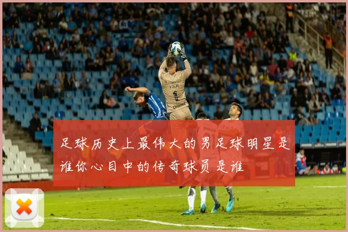 足球历史上最伟大的男足球明星是谁你心目中的传奇球员是谁