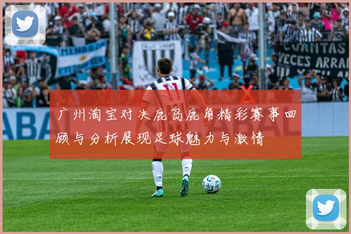 广州淘宝对决鹿岛鹿角精彩赛事回顾与分析展现足球魅力与激情