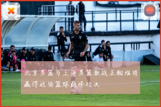 北京男篮与上海男篮激战正酣谁将赢得这场篮球巅峰对决