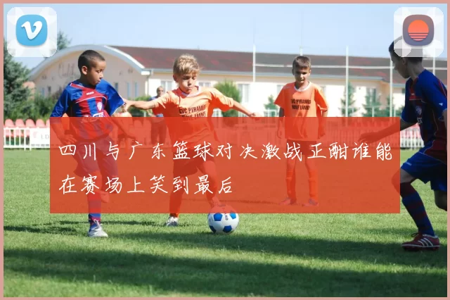 四川与广东篮球对决激战正酣谁能在赛场上笑到最后